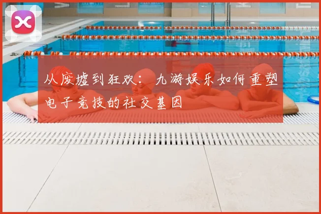 从废墟到狂欢：九游娱乐如何重塑电子竞技的社交基因