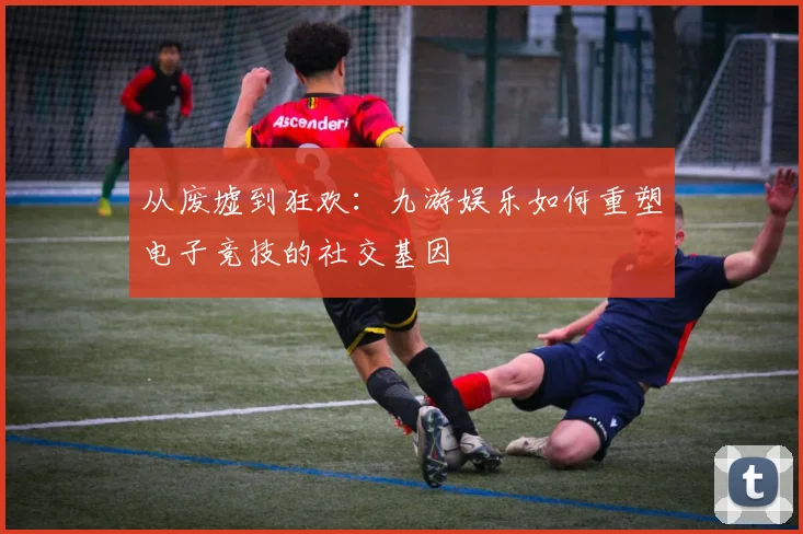从废墟到狂欢：九游娱乐如何重塑电子竞技的社交基因